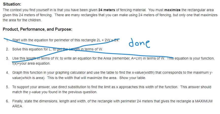 Situation:
The context you find yourself in is that you have been given 24 meters of fencing material. You must maximize the rectangular area
given this 24 meters of fencing. There are many rectangles that you can make using 24 meters of fencing, but only one that maximizes
the area for the children.
Product, Performance, and Purpose:
done
Start with the equation for perimeter of this rectangle 2L + 2W=T.
2. Solve this equation for L, to get thetengih in terms of W.
3. Use this lengthrin terms of W, to write an equation for the Area (remember, A=LW) in terms of W. This equation is your function,
T(X)=your area equation.
4. Graph this function in your graphing calculator and use the table to find the x-value(width) that corresponds to the maximum y-
value(which is area). This is the width that will maximize the area. Show your table.
5. To support your answer, use direct substitution to find the limit as x approaches this width of the function. This answer should
match the y-value you found in the previous question.
6. Finally, state the dimensions, length and width, of the rectangle with perimeter 24 meters that gives the rectangle a MAXIMUM
AREA.
