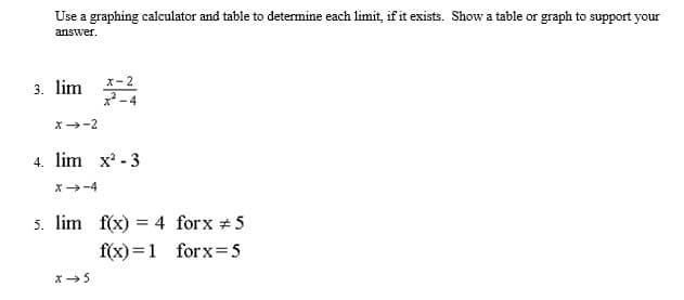 Use a graphing calculator and table to determine each limit, if it exists. Show a table or graph to support your
answer.
3. lim 4
x-2
x-4
X-2
4. lim x' - 3
X-4
5. lim f(x) = 4 forx +5
f(x) =1 forx=5
