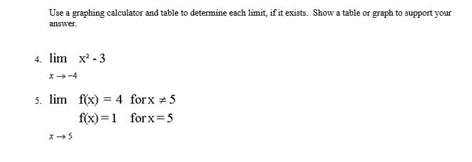 Use a graphing calculator and table to determine each limit, if it exists. Show a table or graph to support your
answer.
4. lim x - 3
x-4
5. lim f(x) = 4 forx #5
f(x) =1 forx=5
