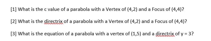 [1] What is the c value of a parabola with a Vertex of (4,2) and a Focus of (4,4)?
[2] What is the directrix of a parabola with a Vertex of (4,2) and a Focus of (4,4)?
[3] What is the equation of a parabola with a vertex of (1,5) and a directrix of y = 3?
