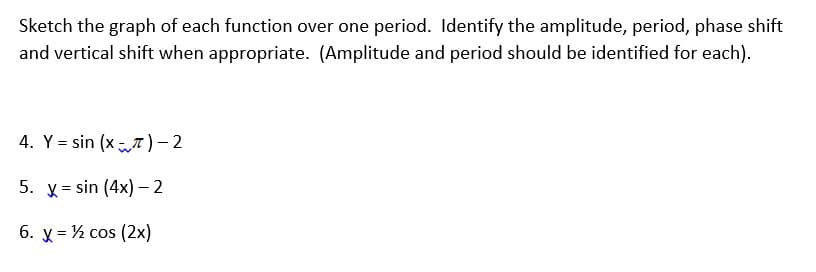 Sketch the graph of each function over one period. Identify the amplitude, period, phase shift
and vertical shift when appropriate. (Amplitude and period should be identified for each).
4. Y = sin (x T ) – 2
5. x = sin (4x) - 2
6. y = ½ cos (2x)
