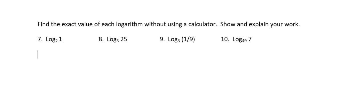 Find the exact value of each logarithm without using a calculator. Show and explain your work.
7. Log, 1
8. Logs 25
9. Log3 (1/9)
10. Log49 7
