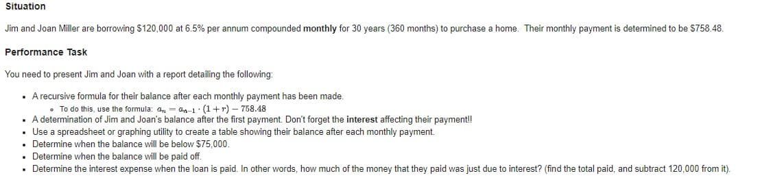 Situation
Jim and Joan Miller are borrowing $120,000 at 6.5% per annum compounded monthly for 30 years (360 months) to purchase a home. Their monthly payment is determined to be $758.48.
Performance Task
You need to present Jim and Joan with a report detailing the following:
• Arecursive formula for their balance after each monthly payment has been made.
• To do this, use the formula: a, = an-1: (1+r) – 758.48
A determination of Jim and Joan's balance after the first payment. Don't forget the interest affecting their payment!
• Use a spreadsheet or graphing utility to create a table showing their balance after each monthly payment.
• Determine when the balance will be below $75,000.
• Determine when the balance will be paid off.
• Determine the interest expense when the loan is paid. In other words, how much of the money that they paid was just due to interest? (find the total paid, and subtract 120,000 from it).
