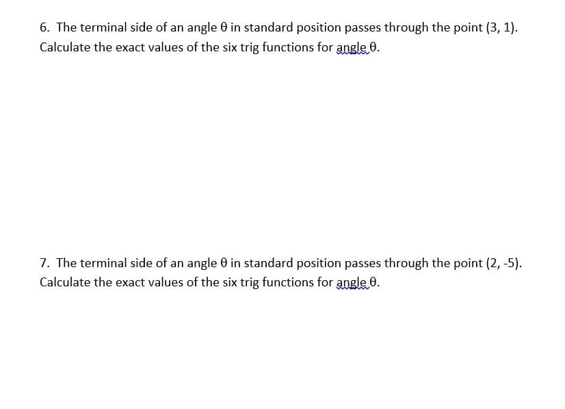 6. The terminal side of an angle 0 in standard position passes through the point (3, 1).
Calculate the exact values of the six trig functions for angle 0.
7. The terminal side of an angle 0 in standard position passes through the point (2, -5).
Calculate the exact values of the six trig functions for angle 0.
