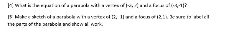 [4] What is the equation of a parabola with a vertex of (-3, 2) and a focus of (-3,-1)?
[5] Make a sketch of a parabola with a vertex of (2, -1) and a focus of (2,1). Be sure to label all
the parts of the parabola and show all work.
