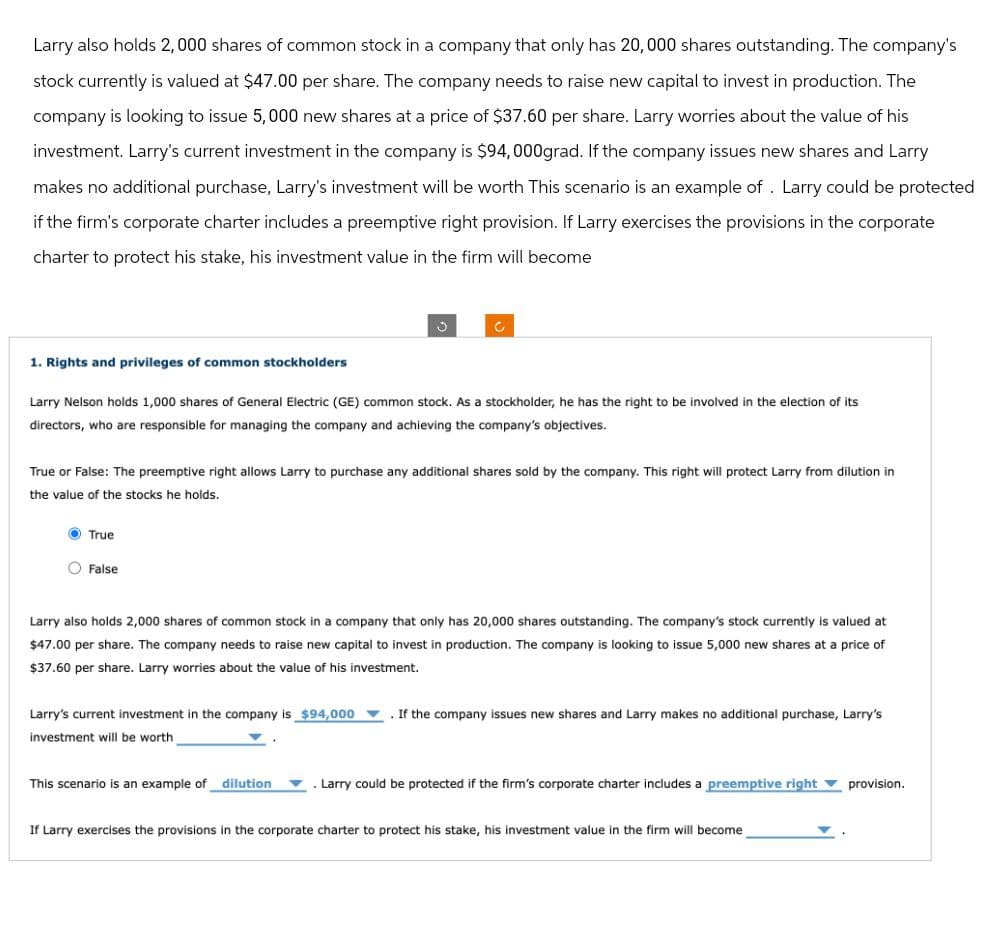 Larry also holds 2,000 shares of common stock in a company that only has 20,000 shares outstanding. The company's
stock currently is valued at $47.00 per share. The company needs to raise new capital to invest in production. The
company is looking to issue 5,000 new shares at a price of $37.60 per share. Larry worries about the value of his
investment. Larry's current investment in the company is $94,000grad. If the company issues new shares and Larry
makes no additional purchase, Larry's investment will be worth This scenario is an example of. Larry could be protected
if the firm's corporate charter includes a preemptive right provision. If Larry exercises the provisions in the corporate
charter to protect his stake, his investment value in the firm will become
1. Rights and privileges of common stockholders
Larry Nelson holds 1,000 shares of General Electric (GE) common stock. As a stockholder, he has the right to be involved in the election of its
directors, who are responsible for managing the company and achieving the company's objectives.
True or False: The preemptive right allows Larry to purchase any additional shares sold by the company. This right will protect Larry from dilution in
the value of the stocks he holds.
True
False
Larry also holds 2,000 shares of common stock in a company that only has 20,000 shares outstanding. The company's stock currently is valued at
$47.00 per share. The company needs to raise new capital to invest in production. The company is looking to issue 5,000 new shares at a price of
$37.60 per share. Larry worries about the value of his investment.
Larry's current investment in the company is $94,000 .If the company issues new shares and Larry makes no additional purchase, Larry's
investment will be worth
This scenario is an example of dilution
Larry could be protected if the firm's corporate charter includes a preemptive right
If Larry exercises the provisions in the corporate charter to protect his stake, his investment value in the firm will become
provision.