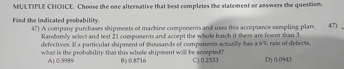 MULTIPLE CHOICE. Choose the one alternative that best completes the statement or answers the question.
Find the indicated probability.
47) A company purchases shipments of machine components and uses this acceptance sampling plan:
Randomly select and test 21 components and accept the whole batch if there are fewer than 3
defectives. If a particular shipment of thousands of components actually has a 6% rate of defects,
what is the probability that this whole shipment will be accepted?
A) 0.5989
B) 0.8716
C) 0.2333
D) 0.0943
47)