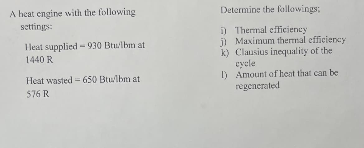 A heat engine with the following
settings:
Heat supplied = 930 Btu/lbm at
1440 R
Heat wasted = 650 Btu/lbm at
576 R
Determine the followings;
i) Thermal efficiency
j) Maximum thermal efficiency
k) Clausius inequality of the
1)
cycle
Amount of heat that can be
regenerated