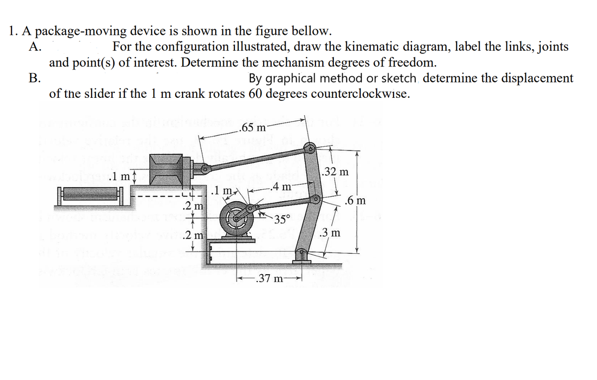 1. A package-moving device is shown in the figure bellow.
A.
For the configuration illustrated, draw the kinematic diagram, label the links, joints
and point(s) of interest. Determine the mechanism degrees of freedom.
B.
By graphical method or sketch determine the displacement
of the slider if the 1 m crank rotates 60 degrees counterclockwise.
.1 m
N
.2 m
.1 m/
.65 m
.4 m
35°
-.37 m-
.32 m
.3 m
6 m