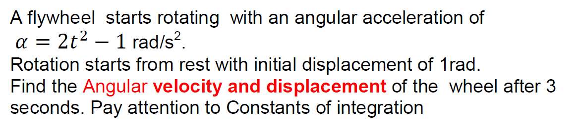 A flywheel starts rotating with an angular acceleration of
a = 2t2 – 1 rad/s?.
Rotation starts from rest with initial displacement of 1rad.
Find the Angular velocity and displacement of the wheel after 3
seconds. Pay attention to Constants of integration
