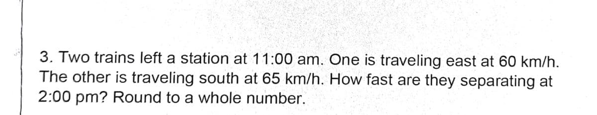 3. Two trains left a station at 11:00 am. One is traveling east at 60 km/h.
The other is traveling south at 65 km/h. How fast are they separating at
2:00 pm? Round to a whole number.
