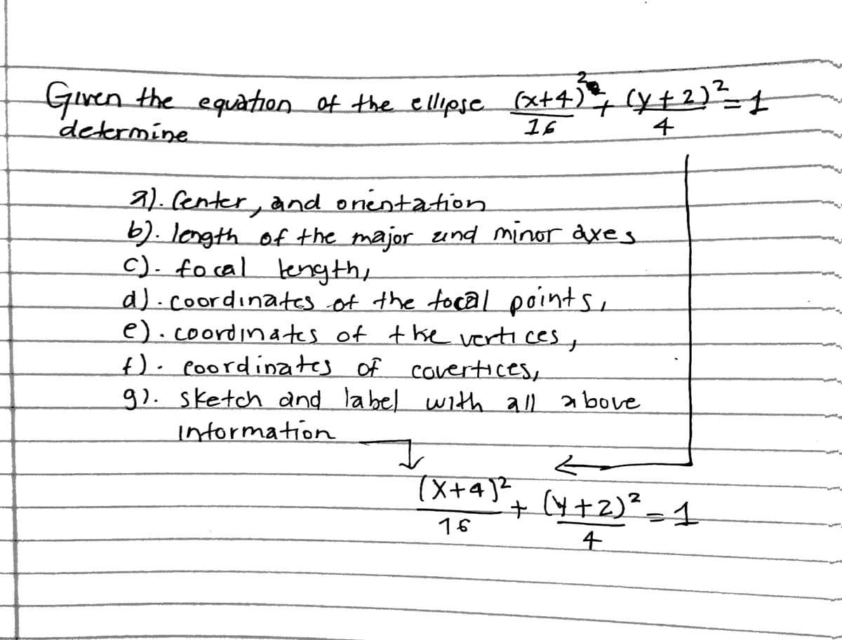 2
Given the equation of the ellipsc (x+4), (y+2)t
determine
16
4
a). fenter, and onentation
b). longth of the major und minor axes
c). focal tength,
a).coordinates.of the focal points,
e).coordina tes of the vertices,
f). poordinates of covertices,
9). sketch and label uith all above
intormation
+(4+2)²-1
16
