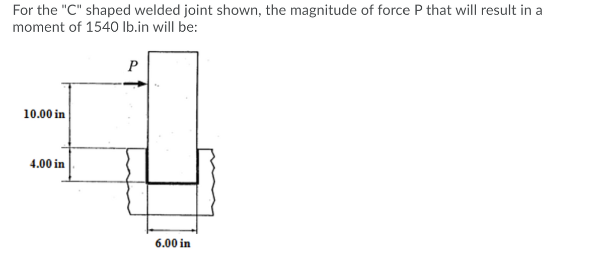 For the "C" shaped welded joint shown, the magnitude of force P that will result in a
moment of 1540 lb.in will be:
10.00 in
4.00 in
6.00 in
