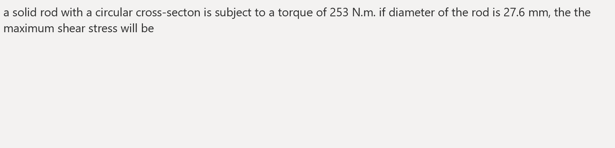 a solid rod with a circular cross-secton is subject to a torque of 253 N.m. if diameter of the rod is 27.6 mm, the the
maximum shear stress will be
