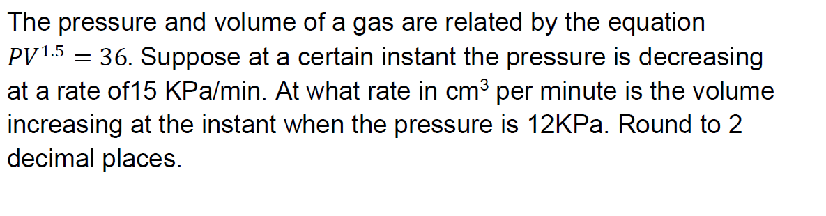 The pressure and volume of a gas are related by the equation
PV 1.5
36. Suppose at a certain instant the pressure is decreasing
at a rate of15 KPa/min. At what rate in cm³ per minute is the volume
increasing at the instant when the pressure is 12KPA. Round to 2
decimal places.
