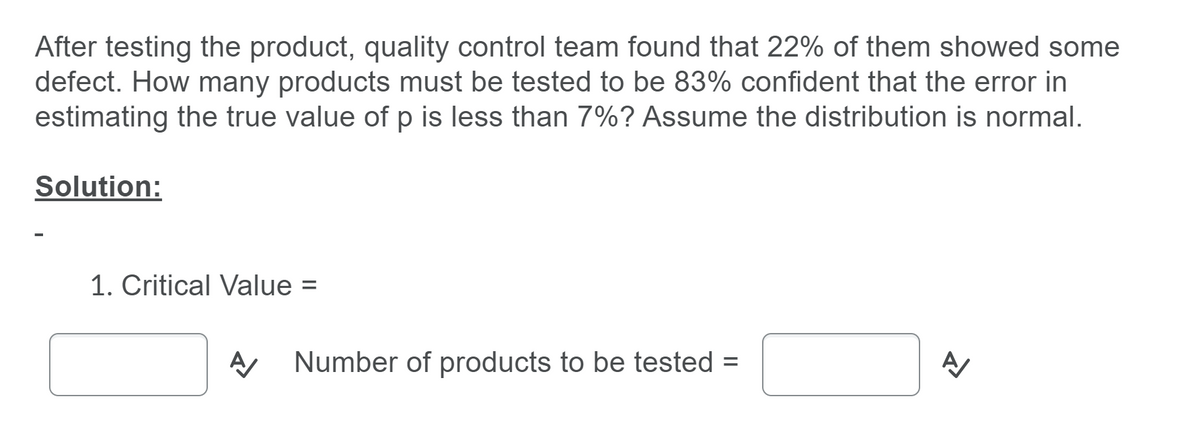 After testing the product, quality control team found that 22% of them showed some
defect. How many products must be tested to be 83% confident that the error in
estimating the true value of p is less than 7%? Assume the distribution is normal.
Solution:
1. Critical Value
%3D
Number of products to be tested =
