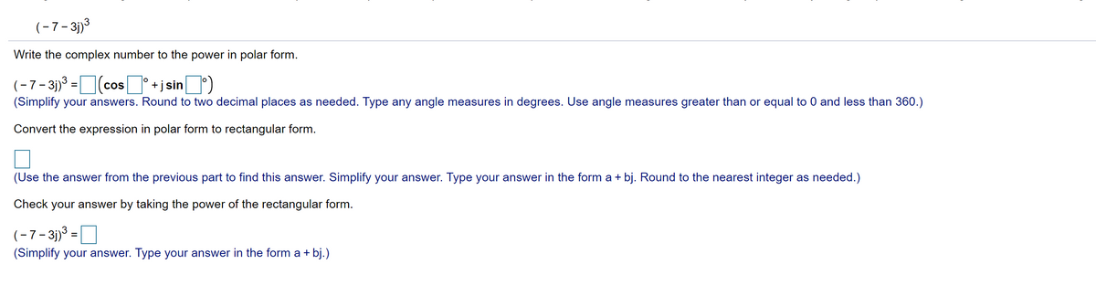 (-7-3j)3
Write the complex number to the power in polar form.
(-7- 3)3 =(cos I*+j sin)
(Simplify your answers. Round to two decimal places as needed. Type any angle measures in degrees. Use angle measures greater than or equal to 0 and less than 360.)
Convert the expression in polar form to rectangular form.
(Use the answer from the previous part to find this answer. Simplify your answer. Type your answer in the form a + bj. Round to the nearest integer as needed.)
Check your answer by taking the power of the rectangular form.
(-7-3j)3 =
(Simplify your answer. Type your answer in the form a + bj.)
