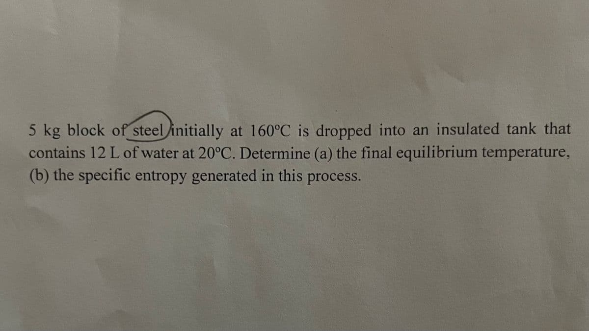 5 kg block of steel initially at 160°C is dropped into an insulated tank that
contains 12 L of water at 20°C. Determine (a) the final equilibrium temperature,
(b) the specific entropy generated in this process.