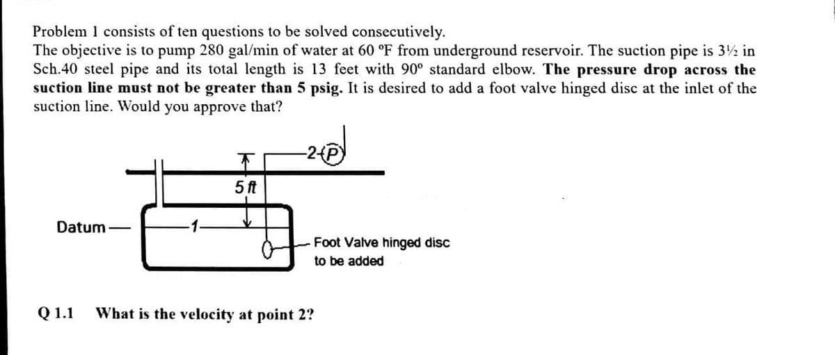 Problem 1 consists of ten questions to be solved consecutively.
The objective is to pump 280 gal/min of water at 60 °F from underground reservoir. The suction pipe is 3½ in
Sch.40 steel pipe and its total length is 13 feet with 90° standard elbow. The pressure drop across the
suction line must not be greater than 5 psig. It is desired to add a foot valve hinged disc at the inlet of the
suction line. Would you approve that?
5 ft
Datum-
Foot Valve hinged disc
to be added
Q 1.1
What is the velocity at point 2?
