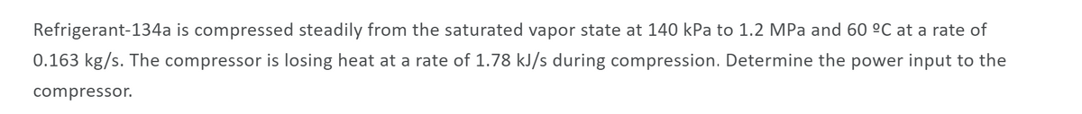 Refrigerant-134a is compressed steadily from the saturated vapor state at 140 kPa to 1.2 MPa and 60 ºC at a rate of
0.163 kg/s. The compressor is losing heat at a rate of 1.78 kJ/s during compression. Determine the power input to the
compressor.
