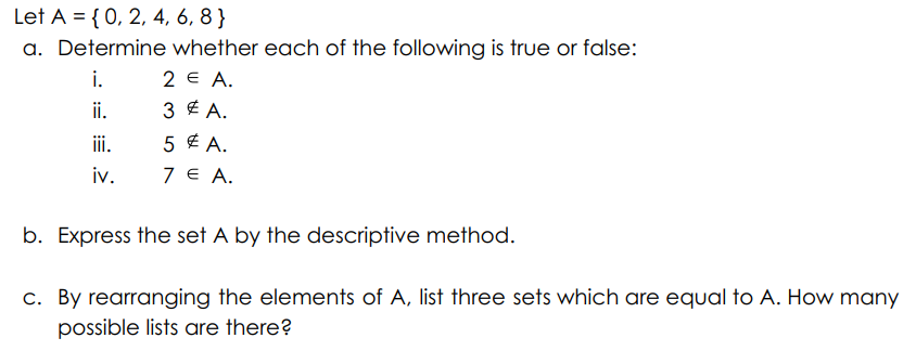 Let A = {0, 2, 4, 6, 8 }
a. Determine whether each of the following is true or false:
i.
2 € А.
ii.
3 E A.
ii.
5 £ A.
iv.
7€ А.
b. Express the set A by the descriptive method.
c. By rearranging the elements of A, list three sets which are equal to A. How many
possible lists are there?
