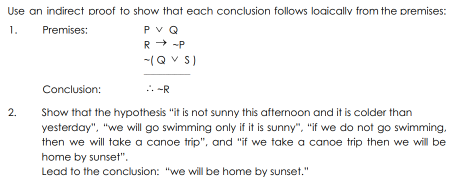 Use an indirect proof to show that each conclusion follows logically from the premises:
P V Q
R → -P
1.
Premises:
-(Q V S)
Conclusion:
... -R
Show that the hypothesis "it is not sunny this afternoon and it is colder than
yesterday", "we will go swimming only if it is sunny", "if we do not go swimming,
then we will take a canoe trip", and "if we take a canoe trip then we will be
home by sunset".
Lead to the conclusion: "we will be home by sunset."
2.
