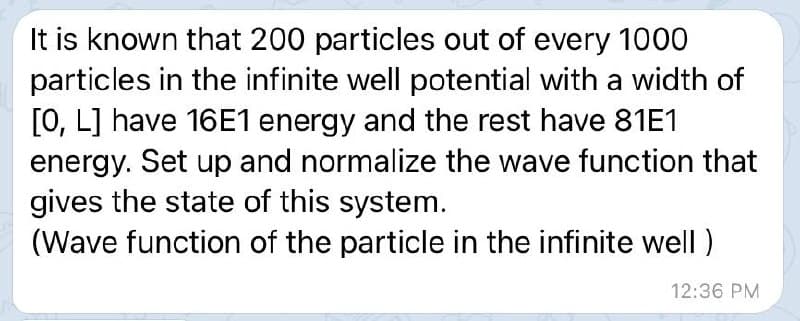 It is known that 200 particles out of every 1000
particles in the infinite well potential with a width of
[0, L] have 16E1 energy and the rest have 81E1
energy. Set up and normalize the wave function that
gives the state of this system.
(Wave function of the particle in the infinite well )
12:36 PM
