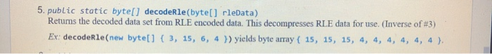 5. public static byte[] decodeRle(byte[] rleData)
Returns the decoded data set from RLE encoded data. This decompresses RLE data for use. (Inverse of #3)
Ex: decodeRle(new byte[] ( 3, 15, 6, 4 }) yields byte array ( 15, 15, 15, 4, 4, 4, 4, 4, 4 ).
