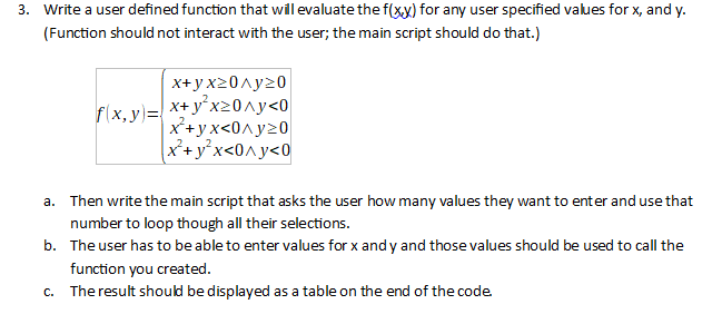 3. Write a user defined function that wil evaluate the f(xx) for any user specified values for x, and y.
(Function should not interact with the user; the main script should do that.)
x+ y x20^y20
| x+ y°x20^y<0
x+yx<0^y20
X+y°x<0^y<0
f(x, y)=
a. Then write the main script that asks the user how many values they want to enter and use that
number to loop though all their selections.
b. The user has to be able to enter values for x and y and those values should be used to call the
function you created.
c. The result should be displayed as a table on the end of the code
