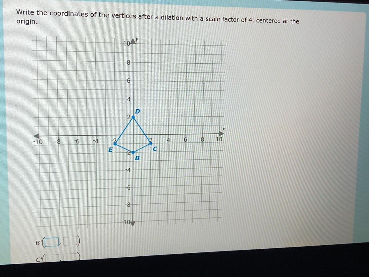 Write the coordinates of the vertices after a dilation with a scale factor of 4, centered at the
origin.
-10 -8
B'
C(
-6
-4
-2
E
1041
8
6
2
-4
-6
-8
10
D
B
C
4
6
8
10