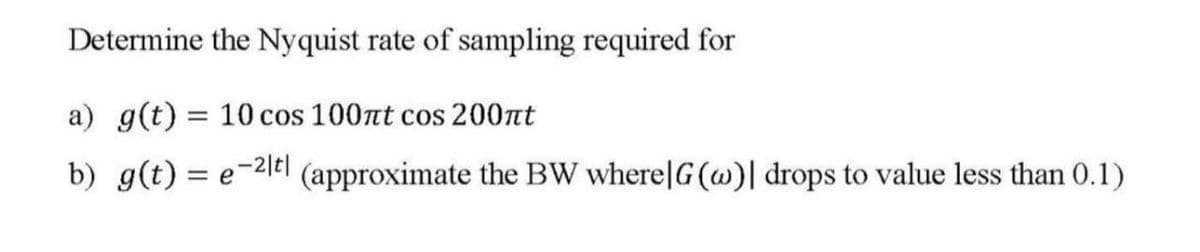 Determine the Nyquist rate of sampling required for
a) g(t) = 10 cos 100πt cos 200πt
b) g(t) = e−2 (approximate the BW where|G(w)| drops to value less than 0.1)