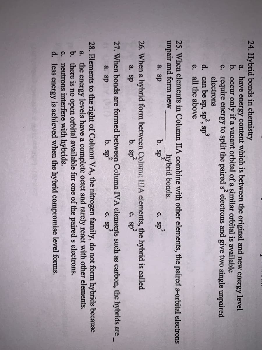 24. Hybrid bonds in chemistry
a. have energy content which is between the original and new energy level
b. occur only if a vacant orbital of a similar orbital is available
c. require energy to split the paired s electrons and give two single unpaired
electrons
sp, sp, sp
e. all the above
3
d. can be
25. When elements in Column IIA combine with other elements, the paired s-orbital electrons
unpair and form new
a. sp
hybrid bonds.
b. sp
C. sp
26. When a hybrid form between Column IIIA elements, the hybrid is called
b. sp
a. sp
c. sp
27. When bonds are formed between Column IVA elements such as carbon, the hybrids are
a. sp
b. sp
c. sp
28. Elements to the right of Column VA, the nitrogen family, do not form hybrids because
a. the energy levels have a complete octet and rarely react with other elements.
b. there is no open orbital available for one of the paired s electrons.
c. neutrons interfere with hybrids.
d. less energy is achieved when the hybrid compromise level forms.
