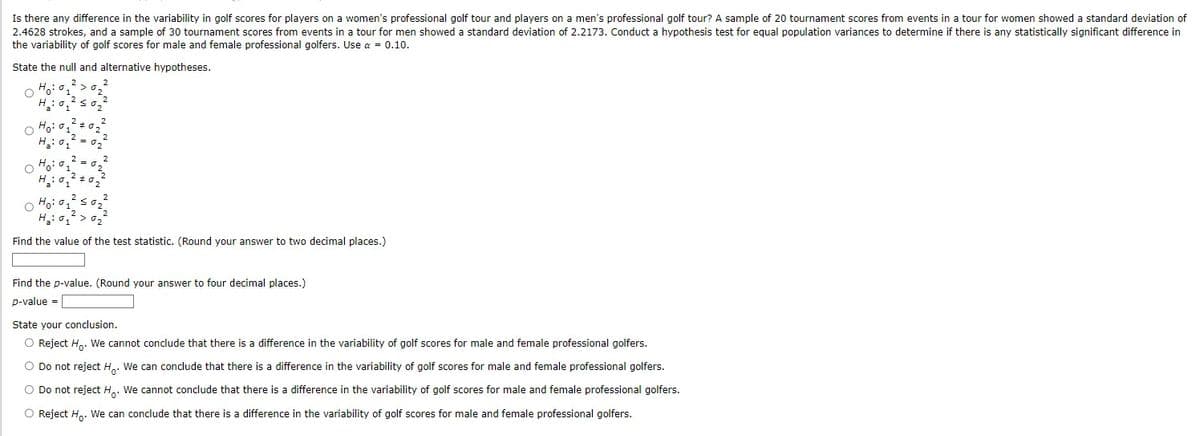 Is there any difference in the variability in golf scores for players on a women's professional golf tour and players on a men's professional golf tour? A sample of 20 tournament scores from events in a tour for women showed a standard deviation of
2.4628 strokes, and a sample of 30 tournament scores from events in a tour for men showed a standard deviation of 2.2173. Conduct a hypothesis test for equal population variances to determine if there is any statistically significant difference in
the variability of golf scores for male and female professional golfers. Use a = 0.10.
State the null and alternative hypotheses.
2
H_:
2
Ho
H₂01
H:
#02
2
2
02
2
022
202
Ho: 1
H₂
2
1
02
Find the value of the test statistic. (Round your answer to two decimal places.)
Find the p-value. (Round your answer to four decimal places.)
p-value =
State your conclusion.
O Reject Ho. We cannot conclude that there is a difference in the variability of golf scores for male and female professional golfers.
Do not reject Ho. We can conclude that there is a difference in the variability of golf scores for male and female professional golfers.
Do not reject H.. We cannot conclude that there is a difference in the variability of golf scores for male and female professional golfers.
Reject Ho. We can conclude that there is a difference in the variability of golf scores for male and female professional golfers.