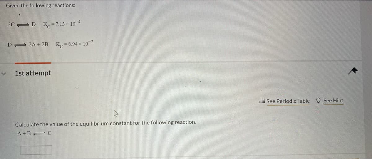 Given the following reactions:
2C D
K = 7.13 x 10
D 2 2A+ 2B
K=8.94 x 10-2
1st attempt
See Periodic Table
O See Hint
Calculate the value of the equilibrium constant for the following reaction.
A +B C
