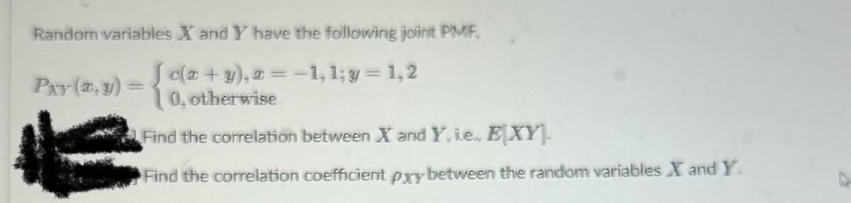 Random variables X and Y have the following joint PMF,
{de+9),-1,1;y=1,2
0, otherwise
Find the correlation between X and Y. i.e., EXY.
Find the correlation coefficient pxy between the random variables X and Y.
PAY (9)