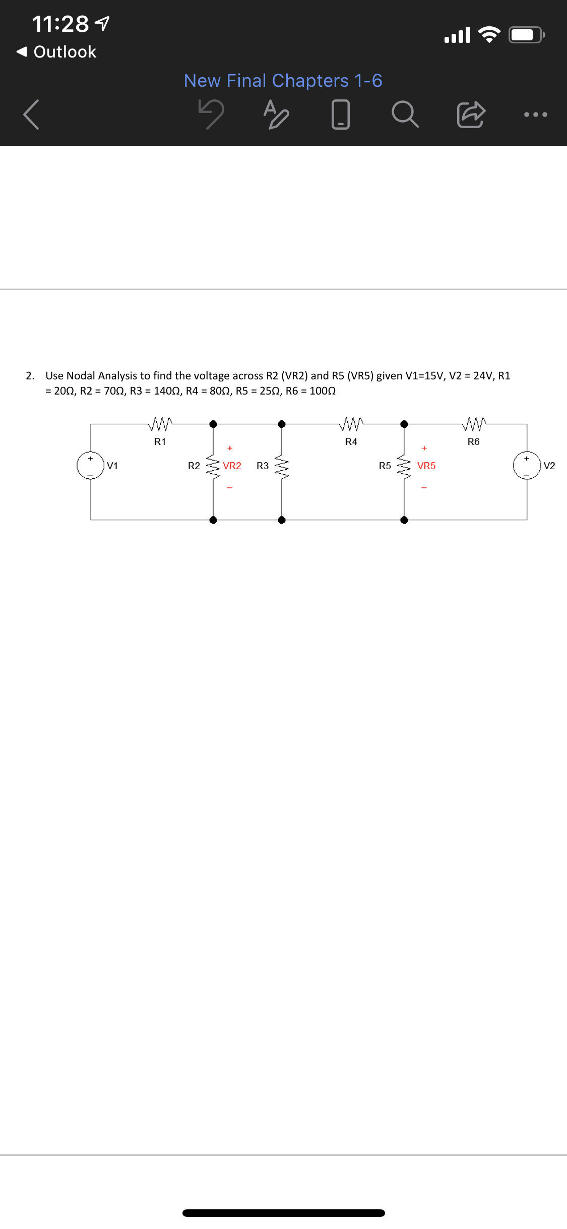 11:28 1
Outlook
New Final Chapters 1-6
Use Nodal Analysis to find the voltage across R2 (VR2) and R5 (VR5) given V1=15V, V2 = 24V, R1
= 202, R2 = 70N, R3 = 1400, R4 = 800, R5 = 250, R6 = 1002
2.
R1
R4
R6
V1
R2
VR2
R3
R5
VR5
V2
