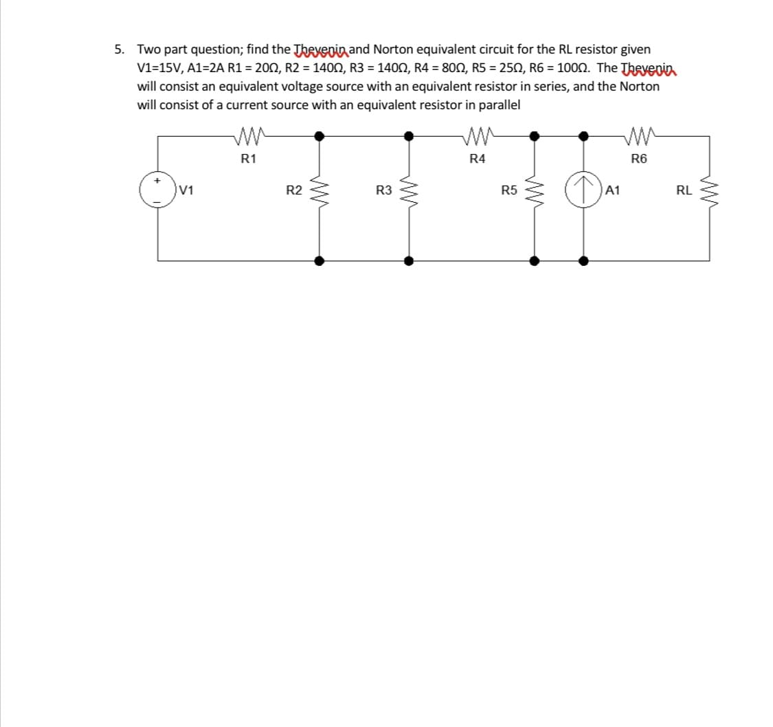 5. Two part question; find the Thexepin and Norton equivalent circuit for the RL resistor given
V1=15V, A1=2A R1 = 202, R2 = 1400, R3 = 140N, R4 = 800, R5 = 250, R6 = 100n. The Theyenin
will consist an equivalent voltage source with an equivalent resistor in series, and the Norton
will consist of a current source with an equivalent resistor in parallel
R1
R4
R6
V1
R2
R3
R5
A1
RL
