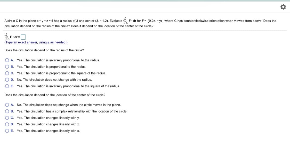 ### Circulation of a Circle in the Plane x + y + z = 4

A circle \(C\) in the plane \(x + y + z = 4\) has a radius of 3 and center \((3, -1, 2)\). Evaluate \(\oint_{C} \mathbf{F} \cdot d\mathbf{r}\) for \(\mathbf{F} = \langle 0, 2z, -y \rangle\), where \(C\) has counterclockwise orientation when viewed from above.

**Questions:**
1. Does the circulation depend on the radius of the circle?
2. Does it depend on the location of the center of the circle?

**Integral to evaluate:**
\[
\oint_{C} \mathbf{F} \cdot d\mathbf{r} = \boxed{ }
\]

(*Type an exact answer, using \(\pi\) as needed*)

**Does the circulation depend on the radius of the circle?**
- \( \circ \) A. Yes. The circulation is inversely proportional to the radius.
- \( \circ \) B. Yes. The circulation is proportional to the radius.
- \( \circ \) C. Yes. The circulation is proportional to the square of the radius.
- \( \circ \) D. No. The circulation does not change with the radius.
- \( \circ \) E. Yes. The circulation is inversely proportional to the square of the radius.

**Does the circulation depend on the location of the center of the circle?**
- \( \circ \) A. No. The circulation does not change when the circle moves in the plane.
- \( \circ \) B. Yes. The circulation has a complex relationship with the location of the circle.
- \( \circ \) C. Yes. The circulation changes linearly with \(y\).
- \( \circ \) D. Yes. The circulation changes linearly with \(z\).
- \( \circ \) E. Yes. The circulation changes linearly with \(x\).