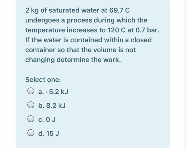 2 kg of saturated water at 69.7 C
undergoes a process during which the
temperature increases to 120 C at 0.7 bar.
If the water is contained within a closed
container so that the volume is not
changing determine the work.
Select one:
a. -5.2 kJ
O b. 8.2 kJ
O c. 0 J
O d. 15 J
