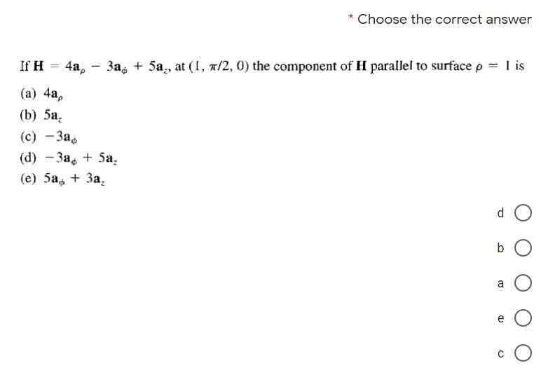 Choose the correct answer
If H = 4a,
3a, + 5a, at (I, a/2, 0) the component of H parallel to surface p = I is
|
(а) 4а,
(b) 5а,
(с) —За,
(а) — За, + 5а,
(е) 5а, + За,
b
a
