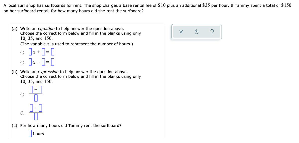 A local surf shop has surfboards for rent. The shop charges a base rental fee of $10 plus an additional $35 per hour. If Tammy spent a total of $150
on her surfboard rental, for how many hours did she rent the surfboard?
(a) Write an equation to help answer the question above.
Choose the correct form below and fill in the blanks using only
10, 35, and 150.
(The variable x is used to represent the number of hours.)
?
o [x + ]= 0
o ]x -0-0
%3D
(b) Write an expression to help answer the question above.
Choose the correct form below and fill in the blanks using only
10, 35, and 150.
+
0-0
(c) For how many hours did Tammy rent the surfboard?
hours
