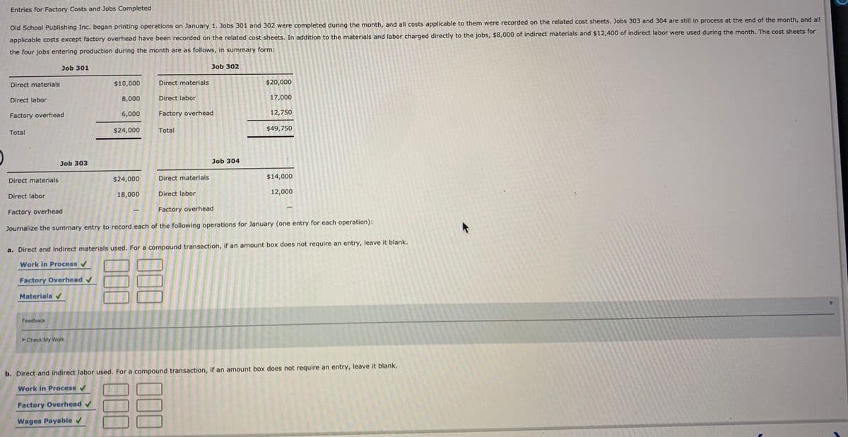 Entries for Factory Costs and Jobs Completed
Old School Publishing Inc. began printing operations on January 1. Jobs 301 and 302 were completed during the month, and all costs applicable to them were recorded on the related cost sheets. Jobs 303 and 304 are still in process at the end of the month, and all
applicable costs except factory overhead have been recorded on the related cost sheets. In addition to the materials and labor charged directly to the jobs, $8,000 of indirect materials and $12,400 of indirect labor were used during the month. The cost sheets for
the four jobs entering production during the month are as follows, in summary form:
Job 301
Job 302
Direct materials
$10,000
Direct materials
$20,000
Direct labor
8,000
Direct labor
17,000
Factory overhead
6,000
Factory overhead
12,750
$24,000
Total
$49,750
Total
Job 303
Job 304
Direct materials
$24,000
Direct materials
$14,000
18,000
Direct labor
12,000
Direct labor
Factory overhead
Factory overhead
Journalize the summary entry to record each of the following operations for January (one entry for each operation):
a. Direct and indirect materials used. For a compound transaction, if an amount box does not require an entry, leave it blank.
Work in Process v
Factory Overhead v
Materials v
Feedback
Check My Work
b. Direct and indirect labor used. For a compound transaction, if an amount box does not require an entry, leave it blank.
Work in Process
Factory Overhead v
Wages Payable v
