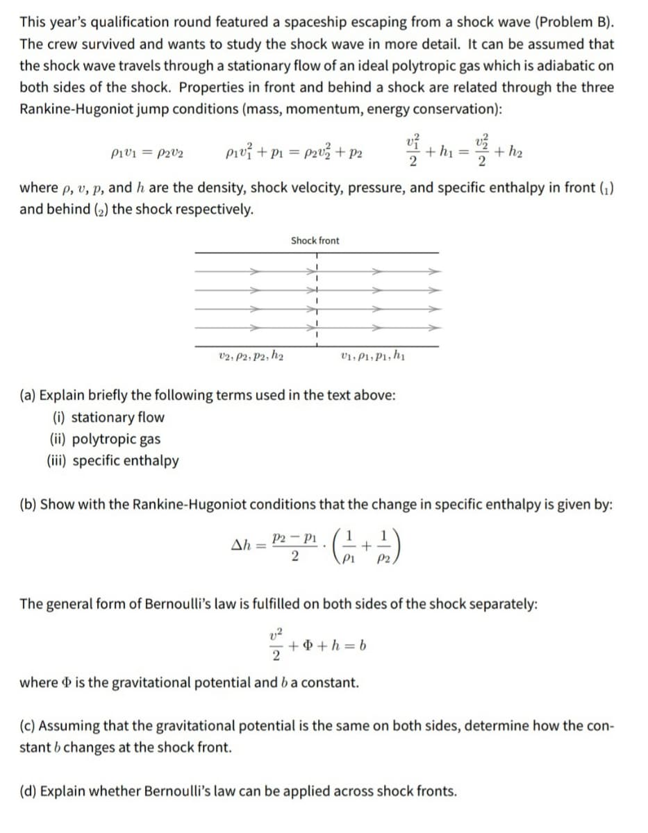 This year's qualification round featured a spaceship escaping from a shock wave (Problem B).
The crew survived and wants to study the shock wave in more detail. It can be assumed that
the shock wave travels through a stationary flow of an ideal polytropic gas which is adiabatic on
both sides of the shock. Properties in front and behind a shock are related through the three
Rankine-Hugoniot jump conditions (mass, momentum, energy conservation):
Pivi = P2V2
Pivi + P1 = p2u3 +p2
+ h2
+ hị =
2
where p, v, p, and h are the density, shock velocity, pressure, and specific enthalpy in front ().
and behind (2) the shock respectively.
Shock front
v2, P2; P2, h2
V1, P1, P1, h1
(a) Explain briefly the following terms used in the text above:
(i) stationary flow
(ii) polytropic gas
(iii) specific enthalpy
(b) Show with the Rankine-Hugoniot conditions that the change in specific enthalpy is given by:
P2 - Pi
1
Ah =
2
P1
P2
The general form of Bernoulli's law is fulfilled on both sides of the shock separately:
+ 4 + h = b
where d is the gravitational potential and b a constant.
(c) Assuming that the gravitational potential is the same on both sides, determine how the con-
stant b changes at the shock front.
(d) Explain whether Bernoulli's law can be applied across shock fronts.
