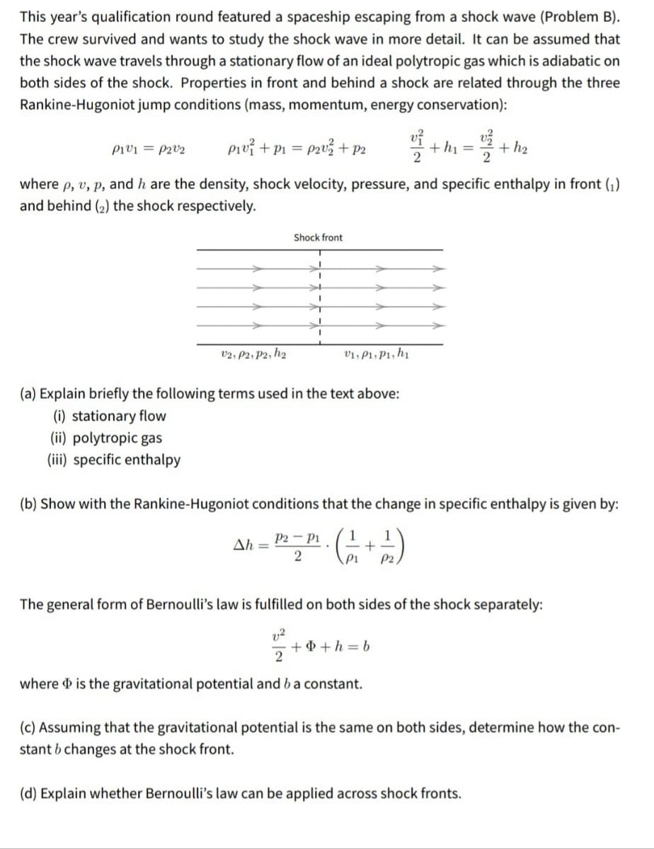 This year's qualification round featured a spaceship escaping from a shock wave (Problem B).
The crew survived and wants to study the shock wave in more detail. It can be assumed that
the shock wave travels through a stationary flow of an ideal polytropic gas which is adiabatic on
both sides of the shock. Properties in front and behind a shock are related through the three
Rankine-Hugoniot jump conditions (mass, momentum, energy conservation):
pio? + Pi = p2v3 + P2
ví
+ h1 =
+ h2
Pivi = P2V2
%3D
where p, v, p, and h are the density, shock velocity, pressure, and specific enthalpy in front (1).
and behind (2) the shock respectively.
Shock front
v2, P2, P2, hz
v1, P1, P1, h1
(a) Explain briefly the following terms used in the text above:
(i) stationary flow
(ii) polytropic gas
(iii) specific enthalpy
(b) Show with the Rankine-Hugoniot conditions that the change in specific enthalpy is given by:
P2 – Pi
Ah =
2
P1
P2,
The general form of Bernoulli's law is fulfilled on both sides of the shock separately:
v2
+ + + h = b
where is the gravitational potential and b a constant.
(c) Assuming that the gravitational potential is the same on both sides, determine how the con-
stant b changes at the shock front.
(d) Explain whether Bernoulli's law can be applied across shock fronts.
