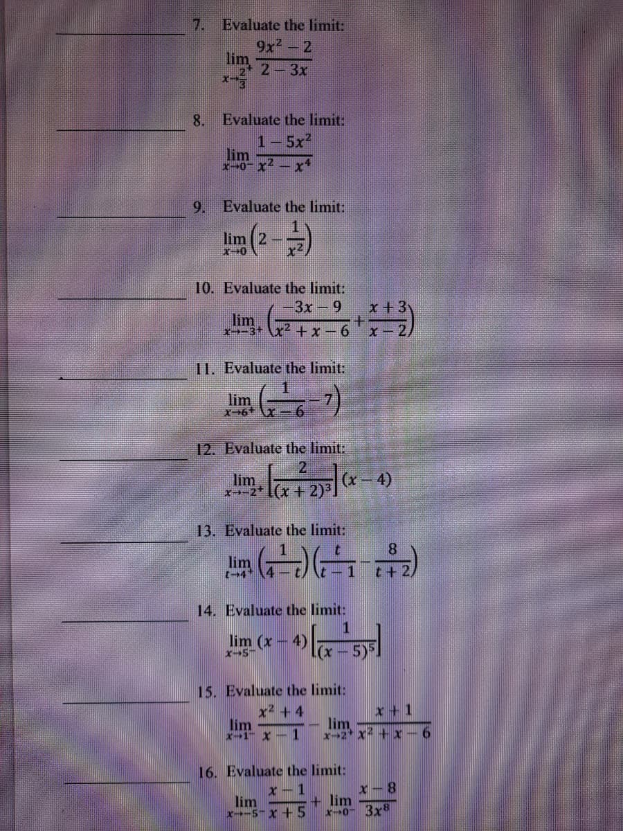 7. Evaluate the limit:
9x2
lim 2-3x
8.
Evaluate the limit:
1-5x2
lim
x-0- x2
9. Evaluate the limit.
(2--)
lim ( 2-
10. Evaluate the limit:
-D3x-9
x+3
lim
x>-3* \x² +x-6
X-2)
11. Evaluate the limit:
lim
12. Evaluate the limit:
2
(x-4)
lim
x→-2+ [(x+2)3.
13. Evaluate the limit:
8.
lim
(-4+
1
t+ 2,
14. Evaluate the limit:
lim (x - 4)
X-5-
5)F
(x -
15. Evaluate the limit:
x + 4
lim
X1 X-1
x +1
lim
x-2 x + x - 6
16. Evaluate the limit:
X-1
lim
x-5-X +5
x- 8
+ lim
x0- 3x8
