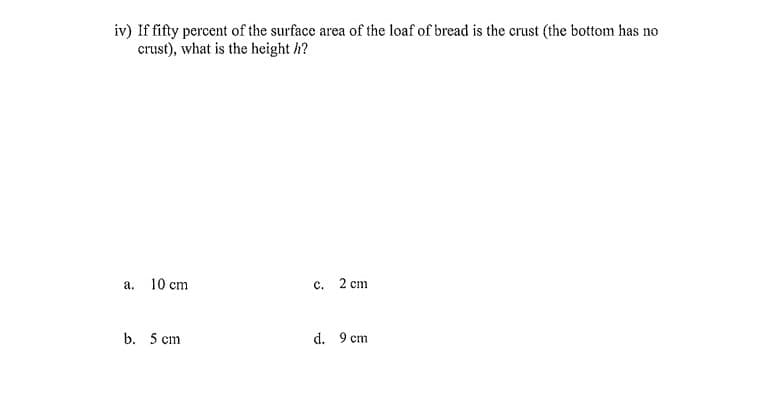 iv) If fifty percent of the surface area of the loaf of bread is the crust (the bottom has no
crust), what is the height h?
a. 10 cm
c.
2 cm
b. 5 cm
d. 9 cm
