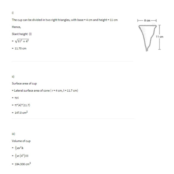 The cup can be divided in two right triangles, with base = 4 cm and height= 11 cm
cm
Hence,
Slant height (1)
11 cm
- VII +4
- 11.70 cm
ii)
Surface area of cup
- Lateral surface area of cone (r-4 cm, I- 11.7 cm)
= Trl
= n(4)*(11.7)
- 147.0 cm?
il)
Volume of cup
-(4*)||
- 184.306 cm3
