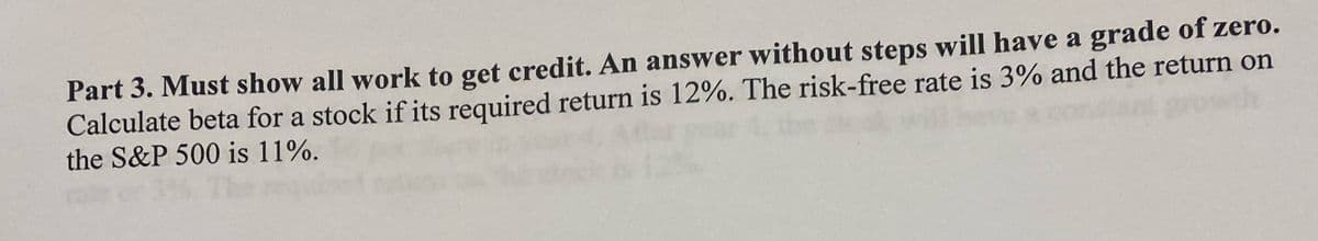 Part 3. Must show all work to get credit. An answer without steps will have a grade of zero.
Calculate beta for a stock if its required return is 12%. The risk-free rate is 3% and the return on
the S&P 500 is 11%.