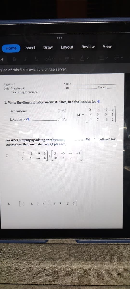 14
Home
rsion of this file is available on the server.
Algebra 2
Quiz: Matrices &
Insert Draw Layout
BIUaA -
2.
Evaluating Functions
Dimensions:
3.
1. Write the dimensions for matrix M. Then, find the location for-3.
Location of -3:
Name
Date
For #2-3, simplify by adding or subtracting
expressions that are undefined. (3 pts each)
-4 -1 -9 0
0 5 -6 0
(1 pt.)
(1 pt.)
Review View
M =
3 -5 -7 -1
2 -3 0
10
[-2 6 3 8]-[-37-50]
0
-5
-1
Ecus Nri
Period
-4 -3
9
7
3
0 1
-62
"defined" for