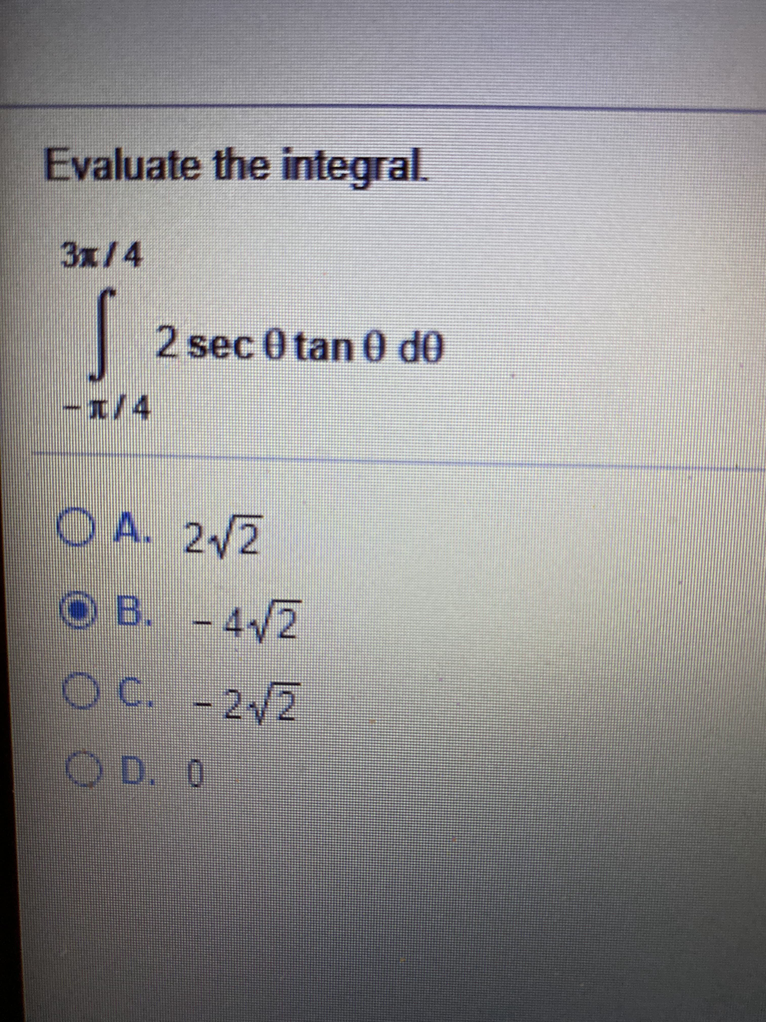 ### Integral Evaluation Exercise

Evaluate the integral:

\[ \int_{{-\pi/4}}^{{3\pi/4}} 2 \sec \theta \tan \theta \, d\theta \]

#### Multiple Choice Options:
- **A.** \( 2\sqrt{2} \)
- **B.** \(- 4\sqrt{2} \)
- **C.** \(- 2\sqrt{2} \)
- **D.** \( 0 \)

#### Solution:

First, recognize that the integrand \( 2 \sec \theta \tan \theta \) can be simplified using integration properties. The function \( \sec \theta \tan \theta \) is the derivative of \( \sec \theta \). Therefore, we can rewrite the integral as:

\[ \int_{{-\pi/4}}^{{3\pi/4}} 2 \sec \theta \tan \theta \, d\theta = 2 \int_{{-\pi/4}}^{{3\pi/4}} \sec \theta \tan \theta \, d\theta \]

Let \( u = \sec \theta \):
\[ du = \sec \theta \tan \theta \, d\theta \]

Thus, the integral becomes:
\[ 2 \int_{{-\pi/4}}^{{3\pi/4}} du = 2 [\sec \theta]_{{-\pi/4}}^{{3\pi/4}} \]

Evaluate the bounds:
\[ \sec(-\pi/4) = \sec(\pi/4) = \sqrt{2} \]
\[ \sec(3\pi/4) = -\sqrt{2} \]

Hence:
\[ 2[\sec(3\pi/4) - \sec(-\pi/4)] = 2[-\sqrt{2} - \sqrt{2}] = 2 \times -2\sqrt{2} = -4\sqrt{2} \]

Therefore, the correct answer is:
- **B.** \(- 4\sqrt{2} \)